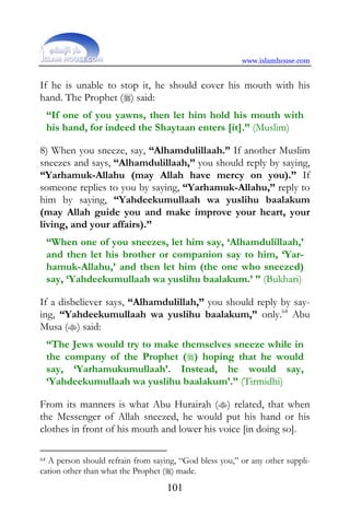 www.islamhouse.com


If he is unable to stop it, he should cover his mouth with his
hand. The Prophet () said:
     “If one of you yawns, then let him hold his mouth with
     his hand, for indeed the Shaytaan enters [it].” (Muslim)

8) When you sneeze, say, “Alhamdulillaah.” If another Muslim
sneezes and says, “Alhamdulillaah,” you should reply by saying,
“Yarhamuk-Allahu (may Allah have mercy on you).” If
someone replies to you by saying, “Yarhamuk-Allahu,” reply to
him by saying, “Yahdeekumullaah wa yuslihu baalakum
(may Allah guide you and make improve your heart, your
living, and your affairs).”
     “When one of you sneezes, let him say, ‘Alhamdulillaah,’
     and then let his brother or companion say to him, ‘Yar-
     hamuk-Allahu,’ and then let him (the one who sneezed)
     say, ‘Yahdeekumullaah wa yuslihu baalakum.’ ” (Bukhari)

If a disbeliever says, “Alhamdulillah,” you should reply by say-
ing, “Yahdeekumullaah wa yuslihu baalakum,” only.64 Abu
Musa () said:
     “The Jews would try to make themselves sneeze while in
     the company of the Prophet () hoping that he would
     say, ‘Yarhamukumullaah’. Instead, he would say,
     ‘Yahdeekumullaah wa yuslihu baalakum’.” (Tirmidhi)

From its manners is what Abu Hurairah () related, that when
the Messenger of Allah sneezed, he would put his hand or his
clothes in front of his mouth and lower his voice [in doing so].

64A person should refrain from saying, “God bless you,” or any other suppli-
cation other than what the Prophet () made.
                                   101
 