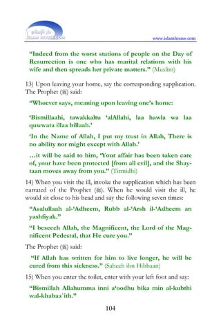 www.islamhouse.com


 “Indeed from the worst stations of people on the Day of
 Resurrection is one who has marital relations with his
 wife and then spreads her private matters.” (Muslim)

13) Upon leaving your home, say the corresponding supplication.
The Prophet () said:
 “Whoever says, meaning upon leaving one’s home:

 ‘Bismillaahi, tawakkaltu ‘alAllahi, laa hawla wa laa
 quwwata illaa billaah.’
 ‘In the Name of Allah, I put my trust in Allah, There is
 no ability nor might except with Allah.’
 …it will be said to him, ‘Your affair has been taken care
 of, your have been protected [from all evil], and the Shay-
 taan moves away from you.” (Tirmidhi)
14) When you visit the ill, invoke the supplication which has been
narrated of the Prophet (). When he would visit the ill, he
would sit close to his head and say the following seven times:
 “Asalullaah al-‘Adheem, Rubb al-‘Arsh il-‘Adheem an
 yashfiyak.”
 “I beseech Allah, the Magnificent, the Lord of the Mag-
 nificent Pedestal, that He cure you.”
The Prophet () said:
  “If Allah has written for him to live longer, he will be
 cured from this sickness.” (Saheeh ibn Hibbaan)
15) When you enter the toilet, enter with your left foot and say:
 “Bismillah Allahumma inni a‘oodhu bika min al-kubthi
 wal-khabaa`ith.”
                               104
 