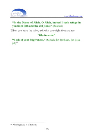 www.islamhouse.com


     “In the Name of Allah, O Allah, indeed I seek refuge in
     you from filth and the evil Jinns.” (Bukhari)
When you leave the toilet, exit with your right foot and say:
                                   “Ghufraanak.”
     “I ask of your forgiveness.” (Saheeh ibn Hibbaan, ibn Maa-
     jah)66




66   Albani graded it as Saheeh.
                                       105
 