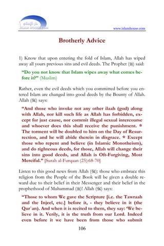 www.islamhouse.com


                     Brotherly Advice

1) Know that upon entering the fold of Islam, Allah has wiped
away all yours previous sins and evil deeds. The Prophet () said:
 “Do you not know that Islam wipes away what comes be-
 fore it?” (Muslim)

Rather, even the evil deeds which you committed before you en-
tered Islam are changed into good deeds by the Bounty of Allah.
Allah () says:
 “And those who invoke not any other ilaah (god) along
 with Allah, nor kill such life as Allah has forbidden, ex-
 cept for just cause, nor commit illegal sexual intercourse
 and whoever does this shall receive the punishment. *
 The torment will be doubled to him on the Day of Resur-
 rection, and he will abide therein in disgrace. * Except
 those who repent and believe (in Islamic Monotheism),
 and do righteous deeds, for those, Allah will change their
 sins into good deeds, and Allah is Oft-Forgiving, Most
 Merciful.” [Surah al-Furqaan (25):68-70]

Listen to this good news from Allah (): those who embrace this
religion from the People of the Book will be given a double re-
ward due to their belief in their Messenger and their belief in the
prophethood of Muhammad ()! Allah () says:
 “Those to whom We gave the Scripture [i.e. the Tawraah
 and the Injeel, etc.] before it, - they believe in it (the
 Qur`an). And when it is recited to them, they say: ‘We be-
 lieve in it. Verily, it is the truth from our Lord. Indeed
 even before it we have been from those who submit
                               106
 