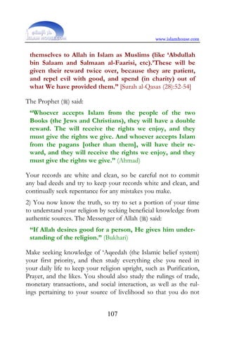 www.islamhouse.com


 themselves to Allah in Islam as Muslims (like ‘Abdullah
 bin Salaam and Salmaan al-Faarisi, etc).’These will be
 given their reward twice over, because they are patient,
 and repel evil with good, and spend (in charity) out of
 what We have provided them.” [Surah al-Qasas (28):52-54]

The Prophet () said:
 “Whoever accepts Islam from the people of the two
 Books (the Jews and Christians), they will have a double
 reward. The will receive the rights we enjoy, and they
 must give the rights we give. And whoever accepts Islam
 from the pagans [other than them], will have their re-
 ward, and they will receive the rights we enjoy, and they
 must give the rights we give.” (Ahmad)

Your records are white and clean, so be careful not to commit
any bad deeds and try to keep your records white and clean, and
continually seek repentance for any mistakes you make.
2) You now know the truth, so try to set a portion of your time
to understand your religion by seeking beneficial knowledge from
authentic sources. The Messenger of Allah () said:
 “If Allah desires good for a person, He gives him under-
 standing of the religion.” (Bukhari)

Make seeking knowledge of ‘Aqeedah (the Islamic belief system)
your first priority, and then study everything else you need in
your daily life to keep your religion upright, such as Purification,
Prayer, and the likes. You should also study the rulings of trade,
monetary transactions, and social interaction, as well as the rul-
ings pertaining to your source of livelihood so that you do not


                               107
 