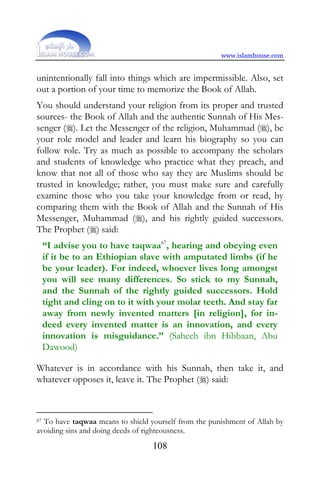 www.islamhouse.com


unintentionally fall into things which are impermissible. Also, set
out a portion of your time to memorize the Book of Allah.
You should understand your religion from its proper and trusted
sources- the Book of Allah and the authentic Sunnah of His Mes-
senger (). Let the Messenger of the religion, Muhammad (), be
your role model and leader and learn his biography so you can
follow role. Try as much as possible to accompany the scholars
and students of knowledge who practice what they preach, and
know that not all of those who say they are Muslims should be
trusted in knowledge; rather, you must make sure and carefully
examine those who you take your knowledge from or read, by
comparing them with the Book of Allah and the Sunnah of His
Messenger, Muhammad (), and his rightly guided successors.
The Prophet () said:
     “I advise you to have taqwaa67, hearing and obeying even
     if it be to an Ethiopian slave with amputated limbs (if he
     be your leader). For indeed, whoever lives long amongst
     you will see many differences. So stick to my Sunnah,
     and the Sunnah of the rightly guided successors. Hold
     tight and cling on to it with your molar teeth. And stay far
     away from newly invented matters [in religion], for in-
     deed every invented matter is an innovation, and every
     innovation is misguidance.” (Saheeh ibn Hibbaan, Abu
     Dawood)

Whatever is in accordance with his Sunnah, then take it, and
whatever opposes it, leave it. The Prophet () said:



67To have taqwaa means to shield yourself from the punishment of Allah by
avoiding sins and doing deeds of righteousness.
                                  108
 