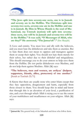www.islamhouse.com


     “The Jews split into seventy-one sects, one is in Jannah
     and seventy are in the Hellfire. The Christians split into
     seventy-two sects, seventy-one are in the Hellfire and one
     is in Jannah. By Him in Whose Hands is the soul of Mu-
     hammad, my Ummah (nation) will split into seventy-
     three sects, one will be in Jannah and seventy-two will be
     in the Hellfire.” It was said, “O Messenger of Allah, who
     are they?” He answered, “The Jamaa‘ah68.” (ibn Maajah)

3) Love and enmity. You must love and ally with the believers,
and you must hate the disbelievers and take them as enemies. But
to hate them does not mean to oppress and transgress against
them or usurp their rights. You should not hate them merely for
their selves, but rather due to their disbelief and misguidance.
This should encourage you to do your utmost to help save them
from the Hellfire. Do not prefer disbelievers over Muslims, and
do not help them against Muslims. Allah () says:
     “The believers, men and women, are awliyaa´ (helpers,
     supporters, friends, allies, protectors) of one another.”
     [Surah at-Tawbah (9):71]

4) Know that there are usually none who enter Islam except that
they face opposition, disagreement and harm, especially from
those closest to them. You should keep this in mind and know
that through this is an elevation of your level, a purification of
sins, and a test through which Allah is trying you to see the extent
of your truthfulness and steadfastness on your religion. Allah ()
says:



68   Jamaa‘ah: The general body of the Sahaabah and those who follow them.
                                     109
 