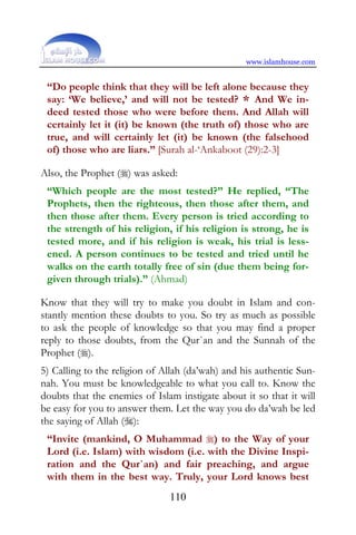 www.islamhouse.com


 “Do people think that they will be left alone because they
 say: ‘We believe,’ and will not be tested? * And We in-
 deed tested those who were before them. And Allah will
 certainly let it (it) be known (the truth of) those who are
 true, and will certainly let (it) be known (the falsehood
 of) those who are liars.” [Surah al-‘Ankaboot (29):2-3]

Also, the Prophet () was asked:
 “Which people are the most tested?” He replied, “The
 Prophets, then the righteous, then those after them, and
 then those after them. Every person is tried according to
 the strength of his religion, if his religion is strong, he is
 tested more, and if his religion is weak, his trial is less-
 ened. A person continues to be tested and tried until he
 walks on the earth totally free of sin (due them being for-
 given through trials).” (Ahmad)

Know that they will try to make you doubt in Islam and con-
stantly mention these doubts to you. So try as much as possible
to ask the people of knowledge so that you may find a proper
reply to those doubts, from the Qur`an and the Sunnah of the
Prophet ().
5) Calling to the religion of Allah (da’wah) and his authentic Sun-
nah. You must be knowledgeable to what you call to. Know the
doubts that the enemies of Islam instigate about it so that it will
be easy for you to answer them. Let the way you do da’wah be led
the saying of Allah ():
 “Invite (mankind, O Muhammad ) to the Way of your
 Lord (i.e. Islam) with wisdom (i.e. with the Divine Inspi-
 ration and the Qur`an) and fair preaching, and argue
 with them in the best way. Truly, your Lord knows best
                               110
 