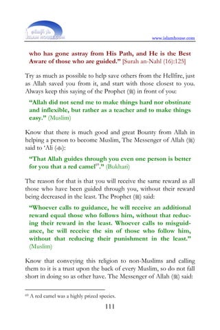 www.islamhouse.com


     who has gone astray from His Path, and He is the Best
     Aware of those who are guided.” [Surah an-Nahl (16):125]

Try as much as possible to help save others from the Hellfire, just
as Allah saved you from it, and start with those closest to you.
Always keep this saying of the Prophet () in front of you:
     “Allah did not send me to make things hard nor obstinate
     and inflexible, but rather as a teacher and to make things
     easy.” (Muslim)

Know that there is much good and great Bounty from Allah in
helping a person to become Muslim, The Messenger of Allah ()
said to ‘Ali ():
     “That Allah guides through you even one person is better
     for you that a red camel69.” (Bukhari)

The reason for that is that you will receive the same reward as all
those who have been guided through you, without their reward
being decreased in the least. The Prophet () said:
     “Whoever calls to guidance, he will receive an additional
     reward equal those who follows him, without that reduc-
     ing their reward in the least. Whoever calls to misguid-
     ance, he will receive the sin of those who follow him,
     without that reducing their punishment in the least.”
     (Muslim)

Know that conveying this religion to non-Muslims and calling
them to it is a trust upon the back of every Muslim, so do not fall
short in doing so as other have. The Messenger of Allah () said:

69   A red camel was a highly prized species.
                                        111
 