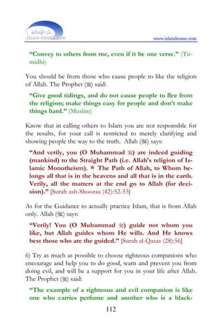 www.islamhouse.com


 “Convey to others from me, even if it be one verse.” (Tir-
 midhi)

You should be from those who cause people to like the religion
of Allah. The Prophet () said:
 “Give good tidings, and do not cause people to flee from
 the religion; make things easy for people and don’t make
 things hard.” (Muslim)

Know that in calling others to Islam you are not responsible for
the results, for your call is restricted to merely clarifying and
showing people the way to the truth. Allah () says:
 “And verily, you (O Muhammad ) are indeed guiding
 (mankind) to the Straight Path (i.e. Allah’s religion of Is-
 lamic Monotheism). * The Path of Allah, to Whom be-
 longs all that is in the heavens and all that is in the earth.
 Verily, all the matters at the end go to Allah (for deci-
 sion).” [Surah ash-Shooraa (42):52-53]

As for the Guidance to actually practice Islam, that is from Allah
only. Allah () says:
 “Verily! You (O Muhammad ) guide not whom you
 like, but Allah guides whom He wills. And He knows
 best those who are the guided.” [Surah al-Qasas (28):56]

6) Try as much as possible to choose righteous companions who
encourage and help you to do good, warn and prevent you from
doing evil, and will be a support for you in your life after Allah.
The Prophet () said:
 “The example of a righteous and evil companion is like
 one who carries perfume and another who is a black-
                               112
 