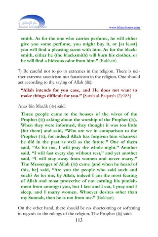 www.islamhouse.com


 smith. As for the one who carries perfume, he will either
 give you some perfume, you might buy it, or [at least]
 you will find a pleasing scent with him. As for the black-
 smith, either he (the blacksmith) will burn his clothes, or
 he will find a hideous odor from him.” (Bukhari)

7) Be careful not to go to extremes in the religion. There is nei-
ther extreme asceticism nor fanaticism in the religion. One should
act according to the saying of Allah ():
 “Allah intends for you ease, and He does not want to
 make things difficult for you.” [Surah al-Baqarah (2):185]

Anas bin Maalik () said:
 Three people came to the houses of the wives of the
 Prophet () asking about the worship of the Prophet ().
 When they were informed, they thought it was too little
 [for them] and said, “Who are we in comparison to the
 Prophet (), for indeed Allah has forgiven him whatever
 he did in the past as well as the future.” One of them
 said, “As for me, I will pray the whole night.” Another
 said, “I will fast every day without rest,” and yet another
 said, “I will stay away from women and never marry.”
 The Messenger of Allah () came [and when he heard of
 this, he] said, “Are you the people who said such and
 such? As for me, by Allah, indeed I am the most fearing
 of Allah and most protective of not earning his punish-
 ment from amongst you, but I fast and I eat, I pray and I
 sleep, and I marry women. Whoever desires other than
 my Sunnah, then he is not from me.” (Bukhari)

On the other hand, there should be no shortcoming or softening
in regards to the rulings of the religion. The Prophet () said:
                                 113
 
