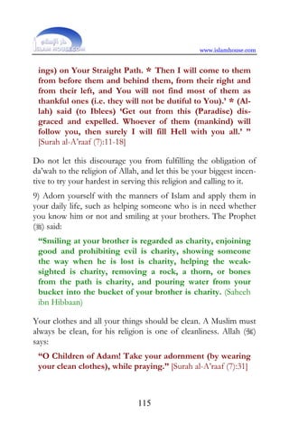 www.islamhouse.com


 ings) on Your Straight Path. * Then I will come to them
 from before them and behind them, from their right and
 from their left, and You will not find most of them as
 thankful ones (i.e. they will not be dutiful to You).’ * (Al-
 lah) said (to Iblees) ‘Get out from this (Paradise) dis-
 graced and expelled. Whoever of them (mankind) will
 follow you, then surely I will fill Hell with you all.’ ”
 [Surah al-A’raaf (7):11-18]

Do not let this discourage you from fulfilling the obligation of
da’wah to the religion of Allah, and let this be your biggest incen-
tive to try your hardest in serving this religion and calling to it.
9) Adorn yourself with the manners of Islam and apply them in
your daily life, such as helping someone who is in need whether
you know him or not and smiling at your brothers. The Prophet
() said:
 “Smiling at your brother is regarded as charity, enjoining
 good and prohibiting evil is charity, showing someone
 the way when he is lost is charity, helping the weak-
 sighted is charity, removing a rock, a thorn, or bones
 from the path is charity, and pouring water from your
 bucket into the bucket of your brother is charity. (Saheeh
 ibn Hibbaan)

Your clothes and all your things should be clean. A Muslim must
always be clean, for his religion is one of cleanliness. Allah ()
says:
 “O Children of Adam! Take your adornment (by wearing
 your clean clothes), while praying.” [Surah al-A’raaf (7):31]



                               115
 