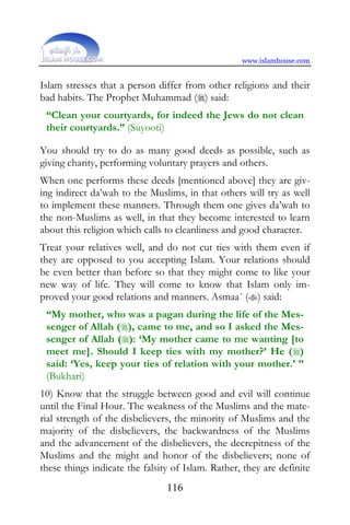 www.islamhouse.com


Islam stresses that a person differ from other religions and their
bad habits. The Prophet Muhammad () said:
 “Clean your courtyards, for indeed the Jews do not clean
 their courtyards.” (Suyooti)

You should try to do as many good deeds as possible, such as
giving charity, performing voluntary prayers and others.
When one performs these deeds [mentioned above] they are giv-
ing indirect da’wah to the Muslims, in that others will try as well
to implement these manners. Through them one gives da’wah to
the non-Muslims as well, in that they become interested to learn
about this religion which calls to cleanliness and good character.
Treat your relatives well, and do not cut ties with them even if
they are opposed to you accepting Islam. Your relations should
be even better than before so that they might come to like your
new way of life. They will come to know that Islam only im-
proved your good relations and manners. Asmaa´ () said:
 “My mother, who was a pagan during the life of the Mes-
 senger of Allah (), came to me, and so I asked the Mes-
 senger of Allah (): ‘My mother came to me wanting [to
 meet me]. Should I keep ties with my mother?’ He ()
 said: ‘Yes, keep your ties of relation with your mother.’ ”
 (Bukhari)
10) Know that the struggle between good and evil will continue
until the Final Hour. The weakness of the Muslims and the mate-
rial strength of the disbelievers, the minority of Muslims and the
majority of the disbelievers, the backwardness of the Muslims
and the advancement of the disbelievers, the decrepitness of the
Muslims and the might and honor of the disbelievers; none of
these things indicate the falsity of Islam. Rather, they are definite
                                116
 