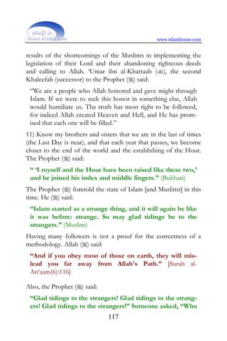 www.islamhouse.com


results of the shortcomings of the Muslims in implementing the
legislation of their Lord and their abandoning righteous deeds
and calling to Allah. ‘Umar ibn al-Khattaab (), the second
Khaleefah (successor) to the Prophet () said:
 “We are a people who Allah honored and gave might through
 Islam. If we were to seek this honor in something else, Allah
 would humiliate us. The truth has most right to be followed,
 for indeed Allah created Heaven and Hell, and He has prom-
 ised that each one will be filled.”
11) Know my brothers and sisters that we are in the last of times
(the Last Day is near), and that each year that passes, we become
closer to the end of the world and the establishing of the Hour.
The Prophet () said:
 “ ‘I myself and the Hour have been raised like these two,’
 and he joined his index and middle fingers.” (Bukhari)
The Prophet () foretold the state of Islam [and Muslims] in this
time. He () said:
 “Islam started as a strange thing, and it will again be like
 it was before: strange. So may glad tidings be to the
 strangers.” (Muslim)
Having many followers is not a proof for the correctness of a
methodology. Allah () said:
 “And if you obey most of those on earth, they will mis-
 lead you far away from Allah's Path.” [Surah al-
 An‘aam(6):116]

Also, the Prophet () said:
 “Glad tidings to the strangers! Glad tidings to the strang-
 ers! Glad tidings to the strangers!” Someone asked, “Who
                              117
 