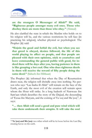 www.islamhouse.com


     are the strangers O Messenger of Allah?” He said,
     “Righteous people amongst many evil ones. Those who
     disobey them are more than those who obey.” (Ahmed)
He also clarified the state in which the Muslim who holds on to
his religion will be, and the various restrictions he will face [in
practicing his religion], whether physical or psychological. The
Prophet () said:
     “Enjoin the good and forbid the evil, but when you see
     that greed is obeyed, desires followed, the life of this
     world playing its affect on people, and that people are
     pleased with their own opinions, stick to yourselves and
     leave commanding the general public with good, for in-
     deed there will be days after you, having patience in them
     is like grasping a hot coal. One who does righteous deeds
     in them will receive the reward of fifty people doing the
     same deed.” (Saheeh ibn Hibbaan)
The Prophet () informed that when the Day of Resurrection
draws near, the religion will dwindle away into nothing. No per-
son who says “Laa ilaaha ill-Allah” will remain on the face of the
Earth, and only the most evil of the creation will remain upon
whom the Hour will strike. In a long hadeeth of Nawwaas ibn
Sam‘aan which describes the story of the Dajjaal, the descending
of ‘Eesaa ibn Maryam, and the coming of Ya´ooj and Ma´jooj70, it
says:
     “… then Allah will send a good and pure wind which will
     take them underneath their armpits. It will take the soul



70Ya´jooj and Ma´jooj: two tribes which will be let loose before the Last Day
creating havoc on the earth.
                                    118
 