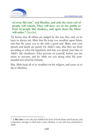 www.islamhouse.com


     of every Mu´min71 and Muslim, and only the most evil of
     people will remain. They will have sex in the public in
     front of people like donkeys, and upon them the Hour
     will strike.” (Muslim)
12) Know that all affairs are judged by the way they end, so be
keen to always ask Allah that He keep you steadfast upon Islam,
and that He cause you to die with a good end. Make sure your
speech and deeds are purely for Allah’s sake, that they are done
according to what He legislated, and that you spend your time in
Allah’s () obedience. Take account of yourself, before you are
taken to account, and let Allah see you doing what He com-
manded not what He forbade.
May Allah keep all of us steadfast on his religion, and cause us to
die as Muslims.




71 A Mu´min is one who has fulfilled the level of both Islam and Eemaan, and
is therefore stronger in faith than a mere Muslim, or one who has submitted to
Allah.
                                    119
 