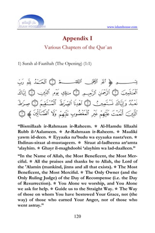 www.islamhouse.com


                        Appendix I
              Various Chapters of the Qur`an

1) Surah al-Faatihah (The Opening) (1:1)




“Bismillaah ir-Rahmaan ir-Raheem. * Al-Hamdu lillaahi
Rubb il-‘Aalameen. * Ar-Rahmaan ir-Raheem. * Maaliki
yawm id-deen. * Eyyaaka na’budu wa eyyaaka nasta‘een. *
Ihdinas-siraat al-mustaqeem. * Siraat al-ladheena an‘amta
‘alayhim. * Ghayr il-maghdoobi ‘alayhim wa lad-daalleen.”
“In the Name of Allah, the Most Beneficent, the Most Mer-
ciful. * All the praises and thanks be to Allah, the Lord of
the 'Alamin (mankind, jinns and all that exists). * The Most
Beneficent, the Most Merciful. * The Only Owner (and the
Only Ruling Judge) of the Day of Recompense (i.e. the Day
of Resurrection). * You Alone we worship, and You Alone
we ask for help. * Guide us to the Straight Way. * The Way
of those on whom You have bestowed Your Grace, not (the
way) of those who earned Your Anger, nor of those who
went astray.”

                              120
 