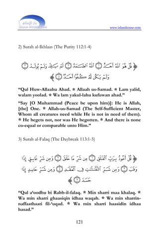 www.islamhouse.com




2) Surah al-Ikhlaas (The Purity 112:1-4)




“Qul Huw-Allaahu Ahad. * Allaah us-Samad. * Lam yalid,
walam yoolad. * Wa lam yakul-lahu kufuwan ahad.”
“Say [O Muhammad (Peace be upon him)]: He is Allah,
[the] One. * Allah-us-Samad (The Self-Sufficient Master,
Whom all creatures need while He is not in need of them).
* He begets not, nor was He begotten. * And there is none
co-equal or comparable unto Him.”

3) Surah al-Falaq (The Daybreak 113:1-5)




“Qul a‘oodhu bi Rabb-il-falaq. * Min sharri maa khalaq. *
Wa min sharri ghaasiqin idhaa waqab. * Wa min sharrin-
naffaathaati fil-‘uqad. * Wa min sharri haasidin idhaa
hasad.”

                               121
 