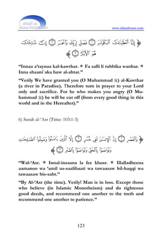 www.islamhouse.com




“Innaa a’taynaa kal-kawthar. * Fa salli li rubbika wanhar. *
Inna shaani`aka huw al-abtar.”
“Verily We have granted you (O Muhammad ) al-Kawthar
(a river in Paradise). Therefore turn in prayer to your Lord
only and sacrifice. For he who makes you angry (O Mu-
hammad ) he will be cut off (from every good thing in this
world and in the Hereafter).”


6) Surah al-‘Asr (Time: 103:1-3)




“Wal-‘Asr. * Innal-insaana la fee khusr. * Illalladheena
aamanoo wa ‘amil us-saalihaati wa tawaasaw bil-haqqi wa
tawaasaw bis-sabr.”
“By Al-‘Asr (the time). Verily! Man is in loss. Except those
who believe (in Islamic Monotheism) and do righteous
good deeds, and recommend one another to the truth and
recommend one another to patience.”




                               123
 