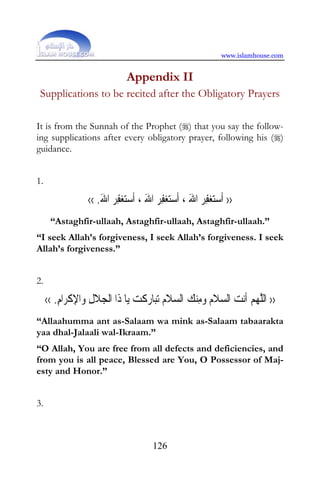 www.islamhouse.com


                                Appendix II
 Supplications to be recited after the Obligatory Prayers

It is from the Sunnah of the Prophet () that you say the follow-
ing supplications after every obligatory prayer, following his ()
guidance.


1.

                  ‹‹ .‫ ﺍﷲ‬‫ﻔﺮ‬‫ﺘﻐ‬‫ ﺍﷲ ، ﹶﺃﺳ‬‫ﻔﺮ‬‫ﺘﻐ‬‫ ﺍﷲ ، ﹶﺃﺳ‬‫ﻔﺮ‬‫ﺘﻐ‬‫›› ﹶﺃﺳ‬
                      َ ِ              َ ِ              َ ِ
      “Astaghfir-ullaah, Astaghfir-ullaah, Astaghfir-ullaah.”
“I seek Allah’s forgiveness, I seek Allah’s forgiveness. I seek
Allah’s forgiveness.”


2.

     ‹‹ .‫ﺍﻡ‬‫ﺍﻹﻛﺮ‬‫ﻼﻝ ﻭ‬‫ﺎ ﺫﹶﺍ ﺍﹾﻟﺠ‬‫ﺎﺭﻛﺖ ﻳ‬‫ﺗﺒ‬ ‫ﻼﻡ‬ ‫ﻨﻚ ﺍﻟ‬‫ﻼﻡ ﻭﻣ‬ ‫ﻧﺖ ﺍﻟ‬‫ ﹶﺃ‬ ‫›› ﺍﻟﻠﻬ‬
         ِ ‫ِ ِﹾ‬                     ‫ ﹾ‬  ‫ ﺴ ﹶ‬ ِ   ‫ ﺴ ﹶ‬ ‫ﻢ‬ ‫ﱠ‬
“Allaahumma ant as-Salaam wa mink as-Salaam tabaarakta
yaa dhal-Jalaali wal-Ikraam.”
“O Allah, You are free from all defects and deficiencies, and
from you is all peace, Blessed are You, O Possessor of Maj-
esty and Honor.”


3.



                                          126
 
