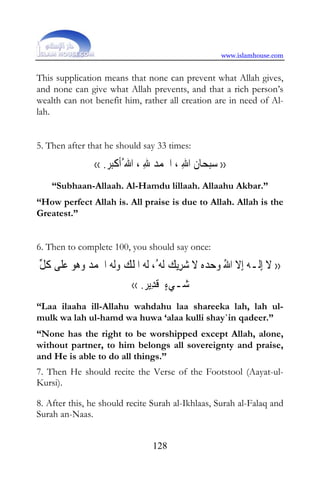 www.islamhouse.com


This supplication means that none can prevent what Allah gives,
and none can give what Allah prevents, and that a rich person’s
wealth can not benefit him, rather all creation are in need of Al-
lah.


5. Then after that he should say 33 times:

               ‹‹ . ‫ﺒ‬‫ﺎﻥ ﺍﷲ ، ﺍﳊﻤﺪ ﷲ ، ﺍﷲ ُﹶﺃﻛ‬‫ﺒﺤ‬‫›› ﺳ‬
                   ‫ﹾﺮ‬            ِ ‫ ﹶ ِ ﹸ‬
    “Subhaan-Allaah. Al-Hamdu lillaah. Allaahu Akbar.”
“How perfect Allah is. All praise is due to Allah. Allah is the
Greatest.”


6. Then to complete 100, you should say once:

‫ﻳﻚ ﹶﻟﻪ ُ، ﹶﻟﻪ ﺍﳌﻠﻚ ﻭﹶﻟﻪ ﺍﳊﻤﺪ ﻭﻫﻮ ﻋﻠﻰ ﻛﻞ‬‫›› ﻻ ِﺇﻟـﻪ ِﺇﻻ ﺍﷲ ﻭﺣﺪﻩ ﻻ ﺷﺮ‬
‫ﹶ ٰ ﹸ ﱢ‬      ‫ ﹶ‬   ‫ ﹸ ﹾ‬        ِ  ‫ ﹶ‬   ُ ‫ﹶ ٰ ﹶ‬
                           ‹‹ .‫ﻳﺮ‬‫ﺷـﻲﺀ ﻗﺪ‬
                                 ِ ‫ٍ ﹶ‬ 
“Laa ilaaha ill-Allahu wahdahu laa shareeka lah, lah ul-
mulk wa lah ul-hamd wa huwa ‘alaa kulli shay`in qadeer.”
“None has the right to be worshipped except Allah, alone,
without partner, to him belongs all sovereignty and praise,
and He is able to do all things.”
7. Then He should recite the Verse of the Footstool (Aayat-ul-
Kursi).

8. After this, he should recite Surah al-Ikhlaas, Surah al-Falaq and
Surah an-Naas.


                                128
 