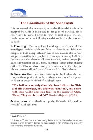 www.islamhouse.com


             The Conditions of the Shahaadah
It is not enough that one merely utter the Shahaadah for it to be
accepted by Allah. It is the key to the gates of Paradise, but in
order for it to work, it needs to have the right ridges. The Sha-
haadah must meet the following conditions for it to be accepted
by Allah:
1) Knowledge: One must have knowledge that all other deities
worshipped besides Allah are false, so there is no deity wor-
shipped in truth except Allah. Never should anyone else be wor-
shipped, even if he be a prophet, a messenger or an angel. Allah is
the only one who deserves all types worship, such as prayer [Sa-
laah], supplication (du‘aa), hope, sacrificial slaughtering, making
oaths, etc. Whoever directs any type of worship to other than Al-
lah has committed kufr8, even if he uttered the Shahaadataan.
2) Certainty: One must have certainty in the Shahaadah. Cer-
tainty is the opposite of doubt, so there is no room for a person
to doubt or waver in his belief. Allah () says:
    “The believers are only those who have believed in Allah
    and His Messenger, and afterward doubt not, and strive
    with their wealth and their lives for the Cause of Allah.
    Those! They are the truthful.” [Surah al-Hujuraat (49):15]

3) Acceptance: One should accept the Shahaadah fully and not
reject it.9 Allah () says:


8 Kufr:   Disbelief.
9It is not sufficient that a person merely know what the Shahaadah means and
believe it with certainty. Rather he must accept it my pronouncing it openly
and accepting to become a Muslim.
                                    12
 