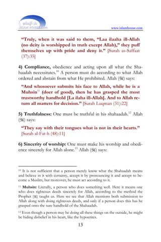 www.islamhouse.com


     “Truly, when it was said to them, “Laa ilaaha ill-Allah
     (no deity is worshipped in truth except Allah),” they puff
     themselves up with pride and deny it.” [Surah as-Saffaat
     (37):35]

4) Compliance, obedience and acting upon all what the Sha-
haadah necessitates.10 A person must do according to what Allah
ordered and abstain from what He prohibited. Allah () says:
     “And whosoever submits his face to Allah, while he is a
     Muhsin11 (doer of good), then he has grasped the most
     trustworthy handhold [La ilaha ill-Allah]. And to Allah re-
     turn all matters for decision.” [Surah Luqman (31):22]

5) Truthfulness: One must be truthful in his shahaadah.12 Allah
() says:
     “They say with their tongues what is not in their hearts.”
     [Surah al-Fat-h (48):11]

6) Sincerity of worship: One must make his worship and obedi-
ence sincerely for Allah alone.13 Allah () says:



10 It is not sufficient that a person merely know what the Shahaadah means

and believe in it with certainty, accept it by pronouncing it and accept to be-
come a Muslim, but moreover, he must act according to it.
11Muhsin: Literally, a person who does something well. Here it means one
who does righteous deeds sincerely for Allah, according to the method the
Prophet () taught us. Here we see that Allah mentions both submission to
Allah along with doing righteous deeds, and only if a person does this has he
grasped onto the sure handhold of the Shahaadah.
12Even though a person may be doing all these things on the outside, he might
be hiding disbelief in his heart, like the hypocrites.
                                     13
 