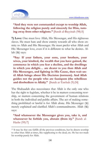 www.islamhouse.com


     “And they were not commanded except to worship Allah,
     following the religion purely and sincerely for Him, turn-
     ing away from other religions.” [Surah al-Bayyinah (98):5]

7) Love: One must love Allah, His Messenger, and His righteous
slaves. He must hate and show enmity towards all who show en-
mity to Allah and His Messenger. He must prefer what Allah and
His Messenger love, even if it is different to what he desires. Al-
lah () says:
     “Say: If your fathers, your sons, your brothers, your
     wives, your kindred, the wealth that you have gained, the
     commerce in which you fear a decline, and the dwellings
     in which you delight… are dearer to you than Allah and
     His Messenger, and fighting in His Cause, then wait un-
     til Allah brings about His Decision (torment). And Allah
     guides not the people who are faasiqoon (the rebellious
     and disobedient to Allah).” [Surah at-Tawbah (9):24]

The Shahaadah also necessitates that Allah is the only one who
has the right to legislate, whether it be in matters concerning wor-
ship, or matters concerning the government of human relations
in both the individual and public affairs. The act of making some-
thing prohibited or lawful is for Allah alone. His Messenger ()
merely explained and clarified Allah’s commandments. Allah ()
says:
     “And whatsoever the Messenger gives you, take it, and
     whatsoever he forbids you, abstain (from it).” [Surah al-
     Hashr (59):7]

13It may be that one fulfills all the previous conditions, but he directs worship
to other than Allah at times, like supplicating to the dead, etc. He has not made
his worship purely for Allah.
                                      14
 
