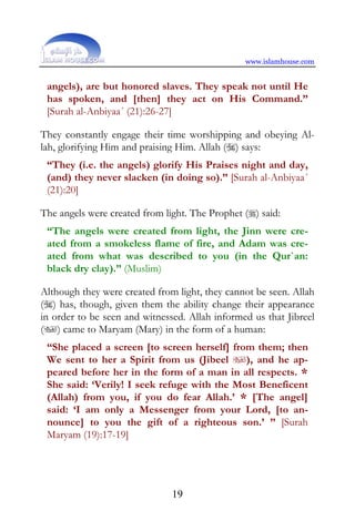 www.islamhouse.com


 angels), are but honored slaves. They speak not until He
 has spoken, and [then] they act on His Command.”
 [Surah al-Anbiyaa´ (21):26-27]

They constantly engage their time worshipping and obeying Al-
lah, glorifying Him and praising Him. Allah () says:
 “They (i.e. the angels) glorify His Praises night and day,
 (and) they never slacken (in doing so).” [Surah al-Anbiyaa´
 (21):20]

The angels were created from light. The Prophet () said:
 “The angels were created from light, the Jinn were cre-
 ated from a smokeless flame of fire, and Adam was cre-
 ated from what was described to you (in the Qur`an:
 black dry clay).” (Muslim)

Although they were created from light, they cannot be seen. Allah
() has, though, given them the ability change their appearance
in order to be seen and witnessed. Allah informed us that Jibreel
() came to Maryam (Mary) in the form of a human:
 “She placed a screen [to screen herself] from them; then
 We sent to her a Spirit from us (Jibeel ), and he ap-
 peared before her in the form of a man in all respects. *
 She said: ‘Verily! I seek refuge with the Most Beneficent
 (Allah) from you, if you do fear Allah.’ * [The angel]
 said: ‘I am only a Messenger from your Lord, [to an-
 nounce] to you the gift of a righteous son.’ ” [Surah
 Maryam (19):17-19]




                               19
 