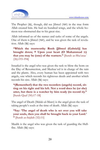 www.islamhouse.com


The Prophet (), though, did see Jibreel () in the true form
Allah created him. He had six hundred wings, and the whole ho-
rizon was obstructed due to his great size.
Allah informed us of the names and tasks of some of the angels.
One of them is Jibreel (), and he was given the task of revela-
tion. Allah () says:
 “Which the trustworthy Rooh [Jibreel (Gabriel)] has
 brought down; * Upon your heart (O Muhammad )
 that you may be (one) of the warners.” [Surah as-Shu‘araa´
 (26):193-194]

Israafeel is the angel who was given the task to blow the horn on
the Day of Resurrection, and Meekaa`eel is in charge of the rain
and the plants. Also, every human has been appointed with two
angels, one which records his righteous deeds and another which
records his sins. Allah () says:
 “(Remember!) that the two recorders (angels) record, sit-
 ting on his right and his left. Not a word does he (or she)
 utter, but there is a watcher by him ready (to record it).”
 [Surah Qaaf (50):17-18]

The angel of Death (Malak-ul-Mawt) is the angel given the task of
taking people’s souls at the time of death. Allah () says:
 “Say: ‘The angel of death who is set over you will take
 your souls, then you shall be brought back to your Lord.’
 ” [Surah as-Sajdah (32):11]

Maalik is the angel who was given the task of guarding the Hell-
fire. Allah () says:


                               20
 