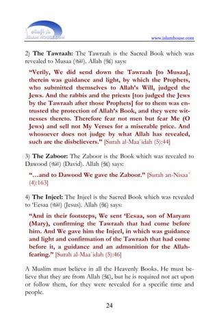 www.islamhouse.com


2) The Tawraah: The Tawraah is the Sacred Book which was
revealed to Musaa (). Allah () says:
 “Verily, We did send down the Tawraah [to Musaa],
 therein was guidance and light, by which the Prophets,
 who submitted themselves to Allah’s Will, judged the
 Jews. And the rabbis and the priests [too judged the Jews
 by the Tawraah after those Prophets] for to them was en-
 trusted the protection of Allah’s Book, and they were wit-
 nesses thereto. Therefore fear not men but fear Me (O
 Jews) and sell not My Verses for a miserable price. And
 whosoever does not judge by what Allah has revealed,
 such are the disbelievers.” [Surah al-Maa`idah (5):44]

3) The Zaboor: The Zaboor is the Book which was revealed to
Dawood () (David). Allah () says:
 “…and to Dawood We gave the Zaboor.” [Surah an-Nisaa´
 (4):163]

4) The Injeel: The Injeel is the Sacred Book which was revealed
to ‘Eesaa () (Jesus). Allah () says:
 “And in their footsteps, We sent ‘Eesaa, son of Maryam
 (Mary), confirming the Tawraah that had come before
 him. And We gave him the Injeel, in which was guidance
 and light and confirmation of the Tawraah that had come
 before it, a guidance and an admonition for the Allah-
 fearing.” [Surah al-Maa`idah (5):46]

A Muslim must believe in all the Heavenly Books. He must be-
lieve that they are from Allah (), but he is required not act upon
or follow them, for they were revealed for a specific time and
people.

                                24
 