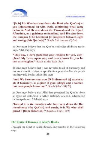 www.islamhouse.com


 “[It is] He Who has sent down the Book (the Qur`an) to
 you (Muhammad ) with truth, confirming what came
 before it. And He sent down the Tawraah and the Injeel.
 Aforetime, as a guidance to mankind, And He sent down
 the Furqaan (The Criterion) [of judgment between right
 and wrong (this Qur`an)].” [Surah Aali ‘Imraan (3):3-4]

 c) One must believe that the Qur`an embodies all divine teach-
 ings. Allah () says:
 “This day, I have perfected your religion for you, com-
 pleted My Favor upon you, and have chosen for you Is-
 lam as a religion.” [Surah al-Maa`idah (5):3]

 d) One must believe that it was revealed to all of humanity, and
 not to a specific nation or specific time period unlike the previ-
 ous heavenly books. Allah () says:
 “And We have not sent you [O Muhammad ] except to
 all of humanity, as a giver of glad tidings and a warner,
 but most people know not.” [Surah Saba´ (34):28]

 e) One must believe that Allah has protected the Qur`an from
 all types of distortion, whether addition, deletion, substitution
 or interpolation. Allah () says:
 “Indeed it is We ourselves who have sent down the Re-
 membrance (the Qur`an) and surely, it is We who shall
 guard it [from distortion].” [Surah al-Hijr (15):9]


The Fruits of Eemaan in Allah’s Books
Through the belief in Allah’s books, one benefits in the following
ways:
                                26
 