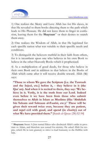 www.islamhouse.com


1) One realizes the Mercy and Love Allah has for His slaves, in
that He revealed to them books directing them to the path which
leads to His Pleasure. He did not leave them to linger in confu-
sion, leaving them for the Shaytaan17 or their desires to snatch
them away.
2) One realizes the Wisdom of Allah, in that He legislated for
each specific nation what was suitable to their specific needs and
conditions.
3) To distinguish the believers truthful in their faith from others,
for it is incumbent upon one who believes in his own Book to
believe in the other Heavenly Books which it prophesized.
4) As a multiplication of good deeds, for those who believe in
their own Book and in addition to that believe in the Books of
Allah which came after it will receive double reward. Allah ()
says:
 “Those to whom We gave the Scripture [i.e. the Tawraah
 and the Injeel, etc.] before it, - they believe in it (the
 Qur`an). And when it is recited to them, they say: ‘We be-
 lieve in it. Verily, it is the truth from our Lord. Indeed
 even before it we have been from those who submit
 themselves to Allah in Islam as Muslims (like ‘Abdullah
 bin Salaam and Salmaan al-Faarisi, etc.).’ These will be
 given their reward twice over, because they are patient,
 and repel evil with good, and spend (in charity) out of
 what We have provided them.” [Surah al-Qasas (28):52-54]


17 Shaytaan: Satan: A Jinn named Iblees who disobeyed Allah’s order to pros-

trate to Adam, and therefore was cursed for eternity. He asked Allah for res-
pite, which He in turn granted, to strive to lead humanity to the Hellfire with
him.
                                     27
 