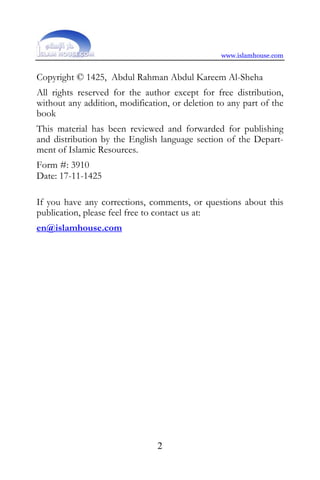 www.islamhouse.com


Copyright © 1425, Abdul Rahman Abdul Kareem Al-Sheha
All rights reserved for the author except for free distribution,
without any addition, modification, or deletion to any part of the
book
This material has been reviewed and forwarded for publishing
and distribution by the English language section of the Depart-
ment of Islamic Resources.
Form #: 3910
Date: 17-11-1425

If you have any corrections, comments, or questions about this
publication, please feel free to contact us at:
en@islamhouse.com




                                2
 