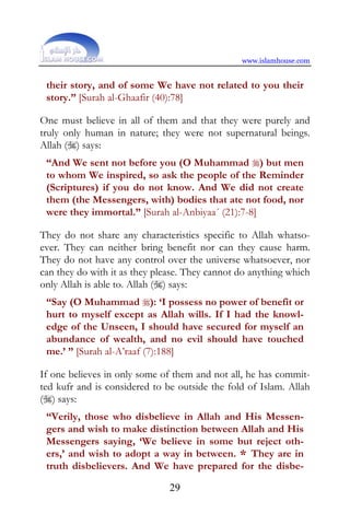 www.islamhouse.com


 their story, and of some We have not related to you their
 story.” [Surah al-Ghaafir (40):78]

One must believe in all of them and that they were purely and
truly only human in nature; they were not supernatural beings.
Allah () says:
 “And We sent not before you (O Muhammad ) but men
 to whom We inspired, so ask the people of the Reminder
 (Scriptures) if you do not know. And We did not create
 them (the Messengers, with) bodies that ate not food, nor
 were they immortal.” [Surah al-Anbiyaa´ (21):7-8]

They do not share any characteristics specific to Allah whatso-
ever. They can neither bring benefit nor can they cause harm.
They do not have any control over the universe whatsoever, nor
can they do with it as they please. They cannot do anything which
only Allah is able to. Allah () says:
 “Say (O Muhammad ): ‘I possess no power of benefit or
 hurt to myself except as Allah wills. If I had the knowl-
 edge of the Unseen, I should have secured for myself an
 abundance of wealth, and no evil should have touched
 me.’ ” [Surah al-A’raaf (7):188]

If one believes in only some of them and not all, he has commit-
ted kufr and is considered to be outside the fold of Islam. Allah
() says:
 “Verily, those who disbelieve in Allah and His Messen-
 gers and wish to make distinction between Allah and His
 Messengers saying, ‘We believe in some but reject oth-
 ers,’ and wish to adopt a way in between. * They are in
 truth disbelievers. And We have prepared for the disbe-

                               29
 