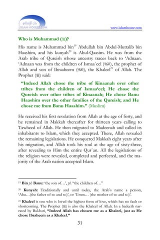 www.islamhouse.com


Who is Muhammad ()?
His name is Muhammad bin19 Abdullah bin Abdul-Muttalib bin
Haashim, and his kunyah20 is Abul-Qaasim. He was from the
Arab tribe of Qureish whose ancestry traces back to ‘Adnaan.
‘Adnaan was from the children of Ismaa`eel (), the prophet of
Allah and son of Ibraaheem (), the Khaleel21 of Allah. The
Prophet () said:
     “Indeed Allah chose the tribe of Kinaanah over other
     tribes from the children of Ismaa‘eel; He chose the
     Qureish over other tribes of Kinaanah; He chose Banu
     Haashim over the other families of the Qureish; and He
     chose me from Banu Haashim.” (Muslim)

He received his first revelation from Allah at the age of forty, and
he remained in Makkah thereafter for thirteen years calling to
Tawheed of Allah. He then migrated to Madeenah and called its
inhabitants to Islam, which they accepted. There, Allah revealed
the remaining legislations. He conquered Makkah eight years after
his migration, and Allah took his soul at the age of sixty-three,
after revealing to Him the entire Qur`an. All the legislations of
the religion were revealed, completed and perfected, and the ma-
jority of the Arab nation accepted Islam.



19   Bin pl. Banu: ‘the son of…’, pl. “the children of…”
20 Kunyah: Traditionally and until today, the Arab’s name a person,
‘Abu…(the father of so and so)’, or ‘Umm… (the mother of so and so)’.
21 Khaleel is one who is loved the highest form of love, which has no fault or

shortcoming. The Prophet () is also the Khaleel of Allah. In a hadeeth nar-
rated by Bukhari, “Indeed Allah has chosen me as a Khaleel, just as He
chose Ibraheem as a Khaleel.”
                                        31
 