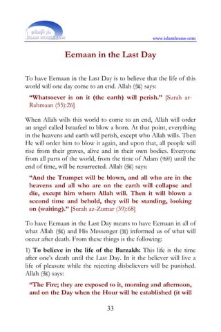 www.islamhouse.com


               Eemaan in the Last Day

To have Eemaan in the Last Day is to believe that the life of this
world will one day come to an end. Allah () says:
 “Whatsoever is on it (the earth) will perish.” [Surah ar-
 Rahmaan (55):26]

When Allah wills this world to come to an end, Allah will order
an angel called Israafeel to blow a horn. At that point, everything
in the heavens and earth will perish, except who Allah wills. Then
He will order him to blow it again, and upon that, all people will
rise from their graves, alive and in their own bodies. Everyone
from all parts of the world, from the time of Adam () until the
end of time, will be resurrected. Allah () says:
 “And the Trumpet will be blown, and all who are in the
 heavens and all who are on the earth will collapse and
 die, except him whom Allah will. Then it will blown a
 second time and behold, they will be standing, looking
 on (waiting).” [Surah az-Zumar (39):68]

To have Eemaan in the Last Day means to have Eemaan in all of
what Allah () and His Messenger () informed us of what will
occur after death. From these things is the following:
1) To believe in the life of the Barzakh: This life is the time
after one’s death until the Last Day. In it the believer will live a
life of pleasure while the rejecting disbelievers will be punished.
Allah () says:
 “The Fire; they are exposed to it, morning and afternoon,
 and on the Day when the Hour will be established (it will

                                33
 