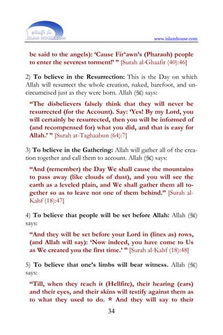 www.islamhouse.com


 be said to the angels): ‘Cause Fir‘awn’s (Pharaoh) people
 to enter the severest torment!’ ” [Surah al-Ghaafir (40):46]

2) To believe in the Resurrection: This is the Day on which
Allah will resurrect the whole creation, naked, barefoot, and un-
circumcised just as they were born. Allah () says:
 “The disbelievers falsely think that they will never be
 resurrected (for the Account). Say: ‘Yes! By my Lord, you
 will certainly be resurrected, then you will be informed of
 (and recompensed for) what you did, and that is easy for
 Allah.’ ” [Surah at-Taghaabun (64):7]

3) To believe in the Gathering: Allah will gather all of the crea-
tion together and call them to account. Allah () says:
 “And (remember) the Day We shall cause the mountains
 to pass away (like clouds of dust), and you will see the
 earth as a leveled plain, and We shall gather them all to-
 gether so as to leave not one of them behind.” [Surah al-
 Kahf (18):47]

4) To believe that people will be set before Allah: Allah ()
says:
 “And they will be set before your Lord in (lines as) rows,
 (and Allah will say): ‘Now indeed, you have come to Us
 as We created you the first time.’ ” [Surah al-Kahf (18):48]

5) To believe that one’s limbs will bear witness. Allah ()
says:
 “Till, when they reach it (Hellfire), their hearing (ears)
 and their eyes, and their skins will testify against them as
 to what they used to do. * And they will say to their
                               34
 