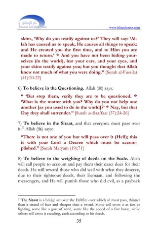 www.islamhouse.com


 skins, ‘Why do you testify against us?’ They will say: ‘Al-
 lah has caused us to speak, He causes all things to speak:
 and He created you the first time, and to Him you are
 made to return.’ * And you have not been hiding your-
 selves (in the world), lest your ears, and your eyes, and
 your skins testify against you; but you thought that Allah
 knew not much of what you were doing.” [Surah al-Fussilat
 (41):20-22]

6) To believe in the Questioning. Allah () says:
 “ ‘But stop them, verily they are to be questioned. *
 ‘What is the matter with you? Why do you not help one
 another [as you used to do in the world]?’ * Nay, but that
 Day they shall surrender.” [Surah as-Saaffaat (37):24-26]

7) To believe in the Siraat, and that everyone must pass over
it.22 Allah () says:
 “There is not one of you but will pass over it (Hell); this
 is with your Lord a Decree which must be accom-
 plished.” [Surah Maryam (19):71]

8) To believe in the weighing of deeds on the Scale. Allah
will call people to account and pay them their exact dues for their
deeds. He will reward those who did well with what they deserve,
due to their righteous deeds, their Eemaan, and following the
messengers, and He will punish those who did evil, as a payback


22 The Siraat is a bridge set over the Hellfire over which all must pass, thinner

than a strand of hair and sharper than a sword. Some will cross it as fast as
lighting, some like a gust of wind, some like the speed of a fast horse, while
others will cross it crawling, each according to his deeds.
                                      35
 