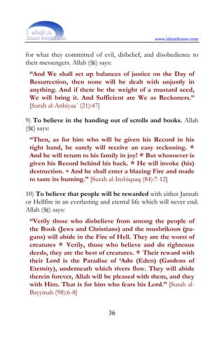 www.islamhouse.com


for what they committed of evil, disbelief, and disobedience to
their messengers. Allah () says:
 “And We shall set up balances of justice on the Day of
 Resurrection, then none will be dealt with unjustly in
 anything. And if there be the weight of a mustard seed,
 We will bring it. And Sufficient are We as Reckoners.”
 [Surah al-Anbiyaa´ (21):47]

9) To believe in the handing out of scrolls and books. Allah
() says:
 “Then, as for him who will be given his Record in his
 right hand, he surely will receive an easy reckoning. *
 And he will return to his family in joy! * But whosoever is
 given his Record behind his back. * He will invoke (his)
 destruction. * And he shall enter a blazing Fire and made
 to taste its burning.” [Surah al-Inshiqaaq (84):7-12]

10) To believe that people will be rewarded with either Jannah
or Hellfire in an everlasting and eternal life which will never end.
Allah () says:
 “Verily those who disbelieve from among the people of
 the Book (Jews and Christians) and the mushrikoon (pa-
 gans) will abide in the Fire of Hell. They are the worst of
 creatures * Verily, those who believe and do righteous
 deeds, they are the best of creatures. * Their reward with
 their Lord is the Paradise of ‘Adn (Eden) (Gardens of
 Eternity), underneath which rivers flow. They will abide
 therein forever, Allah will be pleased with them, and they
 with Him. That is for him who fears his Lord.” [Surah al-
 Bayyinah (98):6-8]


                                36
 