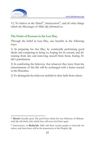 www.islamhouse.com


11) To believe in the Hawd23, Intercession24, and all other things
which the Messenger of Allah () informed us.


The Fruits of Eemaan in the Last Day.
Through the belief in Last Day, one benefits in the following
ways:
1) In preparing for that Day, by continually performing good
deeds and competing in doing so, hoping for its reward, and ab-
staining from sins and removing oneself from them, fearing Al-
lah’s punishment.
2) In comforting the believers, that whatever they leave from the
entertainment of this life will be exchanged with a better reward
in the Hereafter.
3) To distinguish the believers truthful in their faith from others.




23 Hawd: Literally: pool. The pool from which the true followers of Muham-

mad () will drink, after which they will never feel thirst again.
24Intercession, or Shafaa‘ah: Allah will allow certain people to intercede for
others, and from those will be the intercession of the Prophet ().
                                     37
 