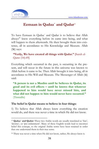 www.islamhouse.com


              Eemaan in Qadaa´ and Qadar25

To have Eemaan in Qadaa´ and Qadar is to believe that Allah
always26 knew everything before its came into being, and what
will happen to them afterwards. He then brought them into exis-
tence, all in accordance to His Knowledge and Measure. Allah
() says:
     “Verily, We have created all things with Qadar.” [Surah al-
     Qamr (54):49]

Everything which occurred in the past, is occurring in the pre-
sent, and will occur in the future in this universe was known to
Allah before it came to be. Then Allah brought it into being, all in
accordance to His Will and Measure. The Messenger of Allah ()
said:
     “A person is not a Muslim until he believes in Qadar, its
     good and its evil effects – until he knows that whatever
     happened to him would have never missed him, and
     what did not happen to him would never have occurred.”
     (Tirmidhi)

The belief in Qadar means to believe in four things:
1) To believe that Allah always knew everything the creation
would do, and there was never a time in which He did not know.

25Qadaa´ and Qadar: These two Arabic words are usually translated as ‘fate’,
‘destiny’, or ‘pre-ordainment’. Many of these English words lead to incorrect
belief this concept, so the original Arabic terms have been retained in order
that one understand them in their true sense.
26   There was never a time when He did not know, rather, He always knew it.
                                       38
 