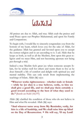 www.islamhouse.com




                      D
All praises are due to Allah, and may Allah exalt the praises and
send Peace upon our Prophet Muhammad, and upon his Family
and Companions.
To begin with, I would like to sincerely congratulate you from the
bottom of my heart, which loves you for the sake of Allah, for
the guidance Allah has granted and favored upon you to accept
the correct religion and to act according to it. I ask Allah that he
keeps us both, as well as all the Muslims, firm upon this great re-
ligion until we meet Him, and not becoming apostate nor being
put through a trial.
Indeed a true Muslim feels great joy when someone accepts Is-
lam, for he wishes well for others and wants them to live as he
does himself: a life of comfort and delight with spiritual joy and
mental stability. This can only result from implementing the
teachings of Islam. Allah () says:
 “Whoever works righteousness - whether male or female
 – while he [or she] is a true believer, verily, to him we
 shall give a good life, and we shall pay them certainly a
 good reward according to the best of what they used to
 do.” [Surah an-Nahl (16):97]

Allah () clarified the condition of those who do not believe in
Him and what He revealed. Allah () says:
 “And whoever turns away from My Reminder, verily, for
 him is a life of hardship, and We shall raise him up blind
 on the Day of Resurrection. * He will say, ‘O my Lord!
                                 3
 