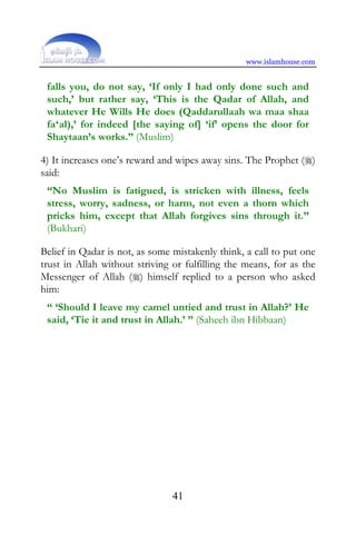 www.islamhouse.com


 falls you, do not say, ‘If only I had only done such and
 such,’ but rather say, ‘This is the Qadar of Allah, and
 whatever He Wills He does (Qaddarullaah wa maa shaa
 fa‘al),’ for indeed [the saying of] ‘if’ opens the door for
 Shaytaan’s works.” (Muslim)

4) It increases one’s reward and wipes away sins. The Prophet ()
said:
 “No Muslim is fatigued, is stricken with illness, feels
 stress, worry, sadness, or harm, not even a thorn which
 pricks him, except that Allah forgives sins through it.”
 (Bukhari)

Belief in Qadar is not, as some mistakenly think, a call to put one
trust in Allah without striving or fulfilling the means, for as the
Messenger of Allah () himself replied to a person who asked
him:
 “ ‘Should I leave my camel untied and trust in Allah?’ He
 said, ‘Tie it and trust in Allah.’ ” (Saheeh ibn Hibbaan)




                                41
 