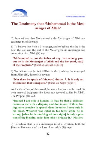 www.islamhouse.com


The Testimony that ‘Muhammad is the Mes-
            senger of Allah’

To bear witness that Muhammad is the Messenger of Allah ne-
cessitates the following:
1) To believe that he is a Messenger, and to believe that he is the
best, the last, and the seal of the Messengers; no messenger will
come after him. Allah () says:
 “Muhammad is not the father of any man among you,
 but he is the Messenger of Allah and the last (end, seal)
 of the Prophets.” [Surah al-Ahzaab (33):40]

2) To believe that he is infallible in the teachings he conveyed
from Allah (), due to His saying:
 “Nor does he speak of (his own) desire. * It is only an
 Inspiration that is inspired.” [Surah an-Najm (53):3-4]

As for the affairs of this world, he was a human, and he used his
own personal judgments (i.e. it was not revealed to him by Allah).
The Prophet () said:
 “Indeed I am only a human. It may be that a claimant
 comes to me with a dispute, and due to one of them be-
 ing more coercive in speech than the other, I may rule in
 his favor. Whoever was ruled in his favor while he is
 wrong, [what he is receiving without right] is only a por-
 tion of the Hellfire, so let him take it or leave it.” (Muslim)

3) To believe that he is a messenger to all of creation, both the
Jinn and Humans, until the Last Hour. Allah () says:

                                42
 