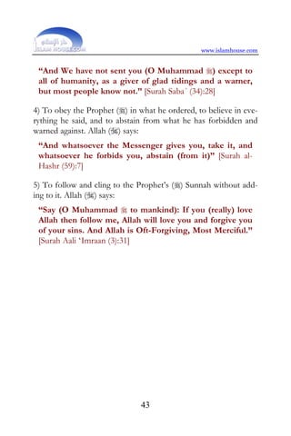www.islamhouse.com


 “And We have not sent you (O Muhammad ) except to
 all of humanity, as a giver of glad tidings and a warner,
 but most people know not.” [Surah Saba´ (34):28]

4) To obey the Prophet () in what he ordered, to believe in eve-
rything he said, and to abstain from what he has forbidden and
warned against. Allah () says:
 “And whatsoever the Messenger gives you, take it, and
 whatsoever he forbids you, abstain (from it)” [Surah al-
 Hashr (59):7]

5) To follow and cling to the Prophet’s () Sunnah without add-
ing to it. Allah () says:
 “Say (O Muhammad  to mankind): If you (really) love
 Allah then follow me, Allah will love you and forgive you
 of your sins. And Allah is Oft-Forgiving, Most Merciful.”
 [Surah Aali ‘Imraan (3):31]




                               43
 