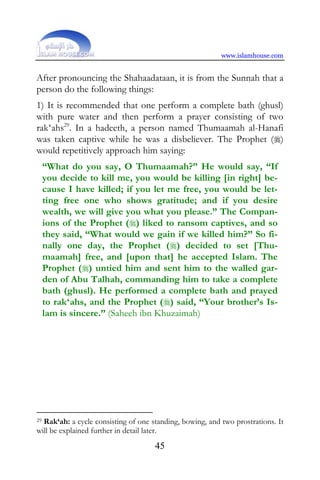 www.islamhouse.com


After pronouncing the Shahaadataan, it is from the Sunnah that a
person do the following things:
1) It is recommended that one perform a complete bath (ghusl)
with pure water and then perform a prayer consisting of two
rak‘ahs29. In a hadeeth, a person named Thumaamah al-Hanafi
was taken captive while he was a disbeliever. The Prophet ()
would repetitively approach him saying:
     “What do you say, O Thumaamah?” He would say, “If
     you decide to kill me, you would be killing [in right] be-
     cause I have killed; if you let me free, you would be let-
     ting free one who shows gratitude; and if you desire
     wealth, we will give you what you please.” The Compan-
     ions of the Prophet () liked to ransom captives, and so
     they said, “What would we gain if we killed him?” So fi-
     nally one day, the Prophet () decided to set [Thu-
     maamah] free, and [upon that] he accepted Islam. The
     Prophet () untied him and sent him to the walled gar-
     den of Abu Talhah, commanding him to take a complete
     bath (ghusl). He performed a complete bath and prayed
     to rak‘ahs, and the Prophet () said, “Your brother’s Is-
     lam is sincere.” (Saheeh ibn Khuzaimah)




29Rak‘ah: a cycle consisting of one standing, bowing, and two prostrations. It
will be explained further in detail later.
                                     45
 