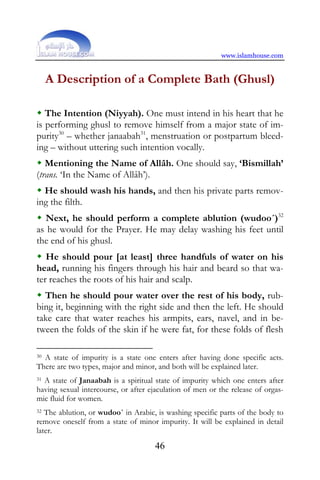 www.islamhouse.com


     A Description of a Complete Bath (Ghusl)

   The Intention (Niyyah). One must intend in his heart that he
is performing ghusl to remove himself from a major state of im-
purity30 – whether janaabah31, menstruation or postpartum bleed-
ing – without uttering such intention vocally.
   Mentioning the Name of Allâh. One should say, ‘Bismillah’
(trans. ‘In the Name of Allâh’).
  He should wash his hands, and then his private parts remov-
ing the filth.
   Next, he should perform a complete ablution (wudoo´)32
as he would for the Prayer. He may delay washing his feet until
the end of his ghusl.
   He should pour [at least] three handfuls of water on his
head, running his fingers through his hair and beard so that wa-
ter reaches the roots of his hair and scalp.
  Then he should pour water over the rest of his body, rub-
bing it, beginning with the right side and then the left. He should
take care that water reaches his armpits, ears, navel, and in be-
tween the folds of the skin if he were fat, for these folds of flesh

30A state of impurity is a state one enters after having done specific acts.
There are two types, major and minor, and both will be explained later.
31 A state of Janaabah is a spiritual state of impurity which one enters after

having sexual intercourse, or after ejaculation of men or the release of orgas-
mic fluid for women.
32 The ablution, or wudoo´ in Arabic, is washing specific parts of the body to
remove oneself from a state of minor impurity. It will be explained in detail
later.
                                     46
 