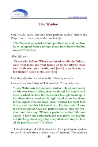 www.islamhouse.com


                       The Wudoo´

One should know that one must perform wudoo´ before the
Prayer, due to the saying of the Prophet ():
 “No Prayer is accepted without purification, and no char-
 ity is accepted from earnings made from impermissible
 sources.” (Muslim)

Allah () says:
 “O you who believe! When you intend to offer the Salaah,
 wash your faces and your hands up to the elbows, pass
 wet hands over your heads, and [wash] your feet up to
 the ankles.” [Surah al-Maa`idah (5):6]

One should perform wudoo´ in the following manner:
Homraan the freed slave of ‘Uthmaan bin ‘Affaan () said:
 “I saw ‘Uthmaan () perform wudoo´. He poured water
 on his two hands thrice, then he rinsed his mouth and
 nose, washed his face thrice, washed his right hand up to
 his elbow thrice, washed his right hand up to his elbow
 thrice, wiped over his head once, washed his right foot
 thrice, and then his left foot thrice. He then said, ‘I saw
 the Messenger of Allah () perform wudoo´ like this wu-
 doo´, and then say: ‘Whoever performs wudoo´ like my
 wudoo´ I have just performed, and then prays two rak’ahs
 not thinking about anything else, Allah will forgive him
 all his previous sins.’ ” (Bukhari)

1) One should intend with his heart that he is performing wudoo´
to purify himself from a minor state of impurity. The evidence
                               48
 