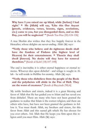 www.islamhouse.com


 Why have I you raised me up blind, while [before] I had
 sight.’ * He [Allah] will say, ‘Like this Our Aayaat
 [proofs, evidences, verses, lessons, signs, revelations,
 etc.] came to you, but you disregarded them, and so this
 Day, you will be neglected.’ ” [Surah Taa-Haa (20):124-126]

A true Muslim also wishes that they live happily forever in the
Hereafter, whose delights are never-ending. Allah () says:
 “Verily those who believe and do righteous deeds shall
 have the Gardens of Firdaws (the highest level of
 Heaven) for their entertainment. * Therein they shall
 dwell [forever]. No desire will they have for removal
 therefrom.” [Surah al-Kahf (18):107-108]

The end is inevitable; it is either eternal happiness or eternal re-
morse. Whoever dies upon disbelief - and refuge is sought in Al-
lah - he will reside in Hellfire for eternity. Allah () says:
 “Verily those who disbelieve from the people of the Book
 and the polytheists will abide in the Fire of Hell. They
 are the worst of creatures.” [Surah al-Bayyinah (98):6]

My noble brothers and sisters, indeed it is a great blessing and
favor of Allah that He has guided you to Islam and has saved you
from disbelief. There are many who have not been granted the
guidance to realize that Islam is the correct religion; and there are
others who have, but have not been granted the guidance to fol-
low it. You must thank Allah, my brothers and sisters, for this
favor from Allah and this sacred gift which He has chosen for
you over others. Ask Allah that He keeps you firm upon this re-
ligion until you meet Him. Allah () says:


                                 4
 