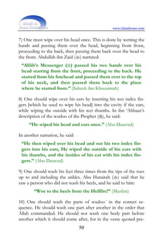 www.islamhouse.com


7) One must wipe over his head once. This is done by wetting the
hands and passing them over the head, beginning from front,
proceeding to the back, then passing them back over the head to
the front. Abdullah ibn Zaid () narrated:
 “Allâh’s Messenger () passed his two hands over his
 head starting from the front, proceeding to the back. He
 started from his forehead and passed them over to the top
 of his neck, and then passed them back to the place
 where he started from.” (Saheeh ibn Khuzaimah)

8) One should wipe over his ears by inserting his wet index fin-
gers [which he used to wipe his head] into the cavity if the ears,
while wiping the outside with his wet thumbs. In ibn ‘Abbaas’s
description of the wudoo of the Prophet (), he said:
     “He wiped his head and ears once.” (Abu Daawud)

In another narration, he said:
 “He then wiped over his head and out his two index fin-
 gers into his ears, He wiped the outside of his ears with
 his thumbs, and the insides of his ear with his index fin-
 gers.” (Abu Daawud)

9) One should wash his feet three times from the tips of the toes
up to and including the ankles. Abu Hurairah () said that he
saw a person who did not wash his heels, and he said to him:
        “Woe to the heels from the Hellfire!” (Muslim)

10) One should wash the parts of wudoo´ in the correct se-
quence. He should wash one part after another in the order that
Allah commanded. He should not wash one body part before
another which it should come after, for in the verse quoted pre-
                                 50
 