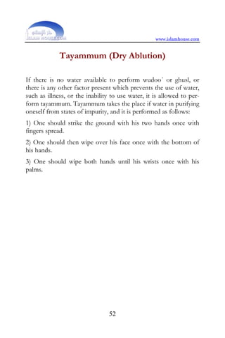 www.islamhouse.com


             Tayammum (Dry Ablution)

If there is no water available to perform wudoo´ or ghusl, or
there is any other factor present which prevents the use of water,
such as illness, or the inability to use water, it is allowed to per-
form tayammum. Tayammum takes the place if water in purifying
oneself from states of impurity, and it is performed as follows:
1) One should strike the ground with his two hands once with
fingers spread.
2) One should then wipe over his face once with the bottom of
his hands.
3) One should wipe both hands until his wrists once with his
palms.




                                 52
 
