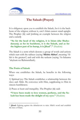www.islamhouse.com


                     The Salaah (Prayer)

It is obligatory upon you to establish the Salaah, for it is the back-
bone of the religion; without it, one’s Islam cannot stand upright.
The Prophet () said [striking an example between the religion
and a camel]:
     “As for the head of the religion, it is Islam (the Shaha-
     dataan); as for its backbone, it is the Salaah, and as for
     the highest part of its hump, it is Jihad34.” (Haakim)

The Salaah is a term which denotes a group of words and actions
which start with the takbeer (saying ‘Allahu Akbar’, meaning ‘Al-
lah is the greatest’) and end with the tasleem (saying ‘As-Salaamu
‘alaykum wa Rahmatullaah).


The Fruits of Salaah
When one establishes the Salaah, he benefits in the following
ways:
1) Spiritual joy: The Salaah establishes a relationship between the
slave and Allah. He converses with Him, supplicating to Him in
sincere humbleness.
2) Peace at heart and tranquility. The Prophet () said:
     “I have been made to love women, perfume, and the Sa-
     laah has been made the delight of my eyes.” (Haakim)


34Jihad: Fighting against the disbelievers to raise Allah’s word and establish
the laws of Islam.
                                     53
 
