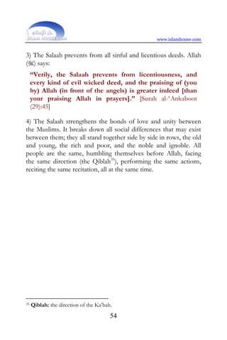 www.islamhouse.com


3) The Salaah prevents from all sinful and licentious deeds. Allah
() says:
     “Verily, the Salaah prevents from licentiousness, and
     every kind of evil wicked deed, and the praising of (you
     by) Allah (in front of the angels) is greater indeed [than
     your praising Allah in prayers].” [Surah al-‘Ankaboot
     (29):45]

4) The Salaah strengthens the bonds of love and unity between
the Muslims. It breaks down all social differences that may exist
between them; they all stand together side by side in rows, the old
and young, the rich and poor, and the noble and ignoble. All
people are the same, humbling themselves before Allah, facing
the same direction (the Qiblah35), performing the same actions,
reciting the same recitation, all at the same time.




35   Qiblah: the direction of the Ka’bah.
                                        54
 
